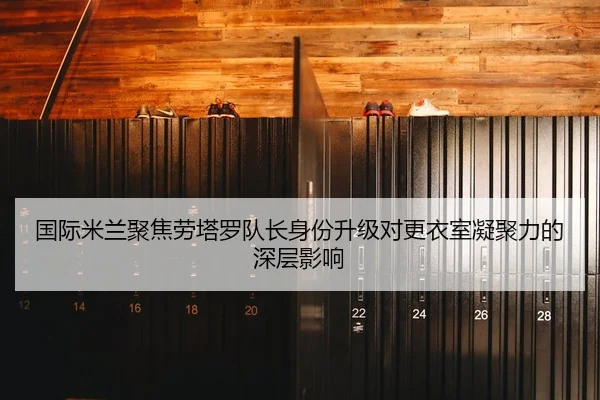 国际米兰聚焦劳塔罗队长身份升级对更衣室凝聚力的深层影响