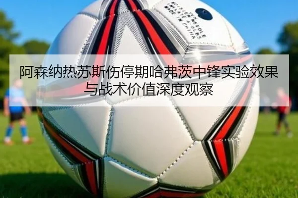 阿森纳热苏斯伤停期哈弗茨中锋实验效果与战术价值深度观察