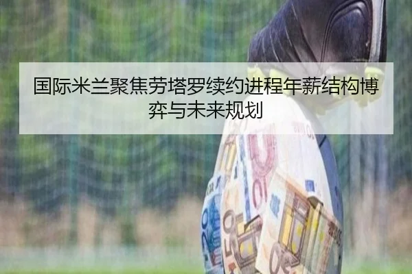 国际米兰聚焦劳塔罗续约进程年薪结构博弈与未来规划