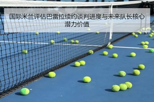 国际米兰评估巴雷拉续约谈判进度与未来队长核心潜力价值